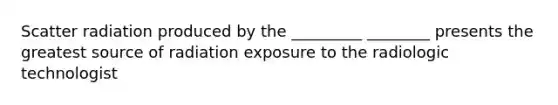 Scatter radiation produced by the _________ ________ presents the greatest source of radiation exposure to the radiologic technologist