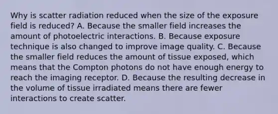 Why is scatter radiation reduced when the size of the exposure field is reduced? A. Because the smaller field increases the amount of photoelectric interactions. B. Because exposure technique is also changed to improve image quality. C. Because the smaller field reduces the amount of tissue exposed, which means that the Compton photons do not have enough energy to reach the imaging receptor. D. Because the resulting decrease in the volume of tissue irradiated means there are fewer interactions to create scatter.