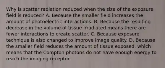 Why is scatter radiation reduced when the size of the exposure field is reduced? A. Because the smaller field increases the amount of photoelectric interactions. B. Because the resulting decrease in the volume of tissue irradiated means there are fewer interactions to create scatter. C. Because exposure technique is also changed to improve image quality. D. Because the smaller field reduces the amount of tissue exposed, which means that the Compton photons do not have enough energy to reach the imaging receptor.