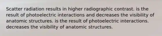 Scatter radiation results in higher radiographic contrast. is the result of photoelectric interactions and decreases the visibility of anatomic structures. is the result of photoelectric interactions. decreases the visibility of anatomic structures.