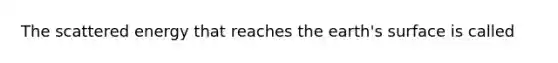 The scattered energy that reaches the earth's surface is called