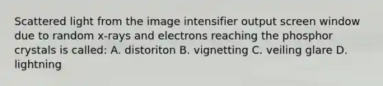 Scattered light from the image intensifier output screen window due to random x-rays and electrons reaching the phosphor crystals is called: A. distoriton B. vignetting C. veiling glare D. lightning