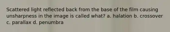 Scattered light reflected back from the base of the film causing unsharpness in the image is called what? a. halation b. crossover c. parallax d. penumbra
