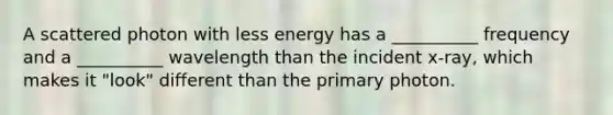 A scattered photon with less energy has a __________ frequency and a __________ wavelength than the incident x-ray, which makes it "look" different than the primary photon.