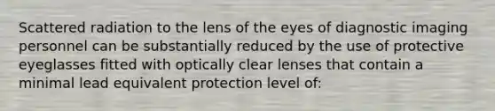 Scattered radiation to the lens of the eyes of diagnostic imaging personnel can be substantially reduced by the use of protective eyeglasses fitted with optically clear lenses that contain a minimal lead equivalent protection level of: