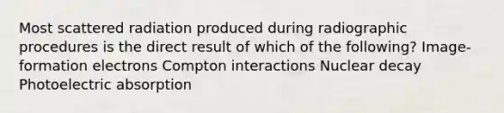 Most scattered radiation produced during radiographic procedures is the direct result of which of the following? Image-formation electrons Compton interactions Nuclear decay Photoelectric absorption