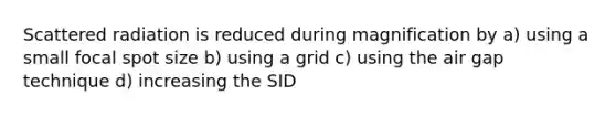 Scattered radiation is reduced during magnification by a) using a small focal spot size b) using a grid c) using the air gap technique d) increasing the SID