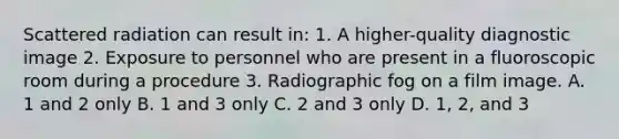 Scattered radiation can result in: 1. A higher-quality diagnostic image 2. Exposure to personnel who are present in a fluoroscopic room during a procedure 3. Radiographic fog on a film image. A. 1 and 2 only B. 1 and 3 only C. 2 and 3 only D. 1, 2, and 3