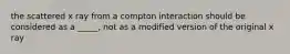 the scattered x ray from a compton interaction should be considered as a _____, not as a modified version of the original x ray