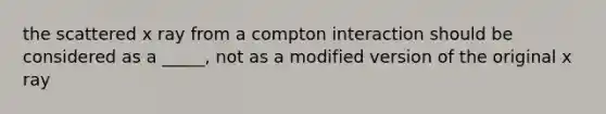 the scattered x ray from a compton interaction should be considered as a _____, not as a modified version of the original x ray