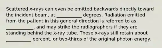 Scattered x-rays can even be emitted backwards directly toward the incident beam, at ___________ degrees. Radiation emitted from the patient in this general direction is referred to as ____________, and may strike the radiographers if they are standing behind the x-ray tube. These x-rays still retain about ___________ percent, or two-thirds of the original photon energy.