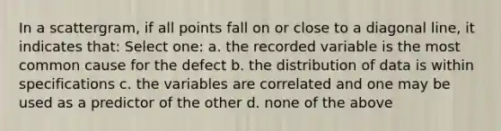 In a scattergram, if all points fall on or close to a diagonal line, it indicates that: Select one: a. the recorded variable is the most common cause for the defect b. the distribution of data is within specifications c. the variables are correlated and one may be used as a predictor of the other d. none of the above