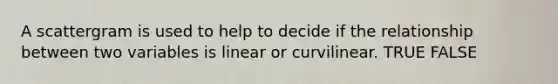 A scattergram is used to help to decide if the relationship between two variables is linear or curvilinear. TRUE FALSE