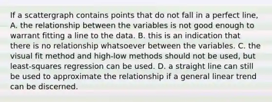 If a scattergraph contains points that do not fall in a perfect line, A. the relationship between the variables is not good enough to warrant fitting a line to the data. B. this is an indication that there is no relationship whatsoever between the variables. C. the visual fit method and high-low methods should not be used, but least-squares regression can be used. D. a straight line can still be used to approximate the relationship if a general linear trend can be discerned.