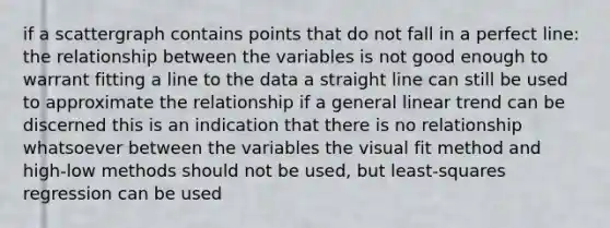 if a scattergraph contains points that do not fall in a perfect line: the relationship between the variables is not good enough to warrant fitting a line to the data a straight line can still be used to approximate the relationship if a general linear trend can be discerned this is an indication that there is no relationship whatsoever between the variables the visual fit method and high-low methods should not be used, but least-squares regression can be used