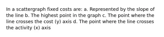 In a scattergraph fixed costs are: a. Represented by the slope of the line b. The highest point in the graph c. The point where the line crosses the cost (y) axis d. The point where the line crosses the activity (x) axis