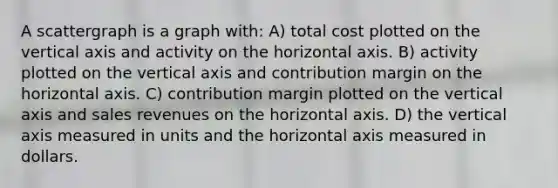 A scattergraph is a graph with: A) total cost plotted on the vertical axis and activity on the horizontal axis. B) activity plotted on the vertical axis and contribution margin on the horizontal axis. C) contribution margin plotted on the vertical axis and sales revenues on the horizontal axis. D) the vertical axis measured in units and the horizontal axis measured in dollars.