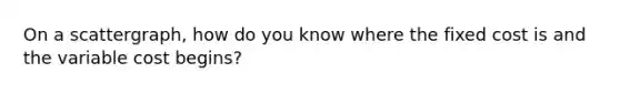 On a scattergraph, how do you know where the fixed cost is and the variable cost begins?