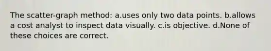 The scatter-graph method: a.uses only two data points. b.allows a cost analyst to inspect data visually. c.is objective. d.None of these choices are correct.