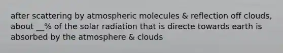 after scattering by atmospheric molecules & reflection off clouds, about __% of the solar radiation that is directe towards earth is absorbed by the atmosphere & clouds