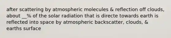 after scattering by atmospheric molecules & reflection off clouds, about __% of the solar radiation that is directe towards earth is reflected into space by atmospheric backscatter, clouds, & earths surface