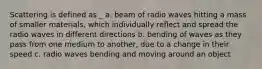 Scattering is defined as _ a. beam of radio waves hitting a mass of smaller materials, which individually reflect and spread the radio waves in different directions b. bending of waves as they pass from one medium to another, due to a change in their speed c. radio waves bending and moving around an object