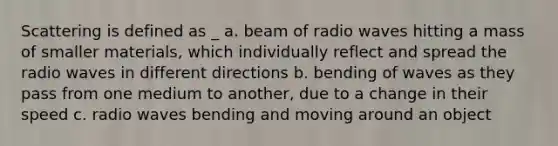 Scattering is defined as _ a. beam of radio waves hitting a mass of smaller materials, which individually reflect and spread the radio waves in different directions b. bending of waves as they pass from one medium to another, due to a change in their speed c. radio waves bending and moving around an object