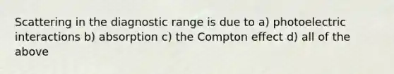 Scattering in the diagnostic range is due to a) photoelectric interactions b) absorption c) the Compton effect d) all of the above