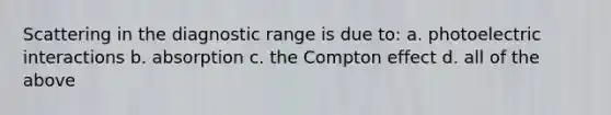 Scattering in the diagnostic range is due to: a. photoelectric interactions b. absorption c. the Compton effect d. all of the above