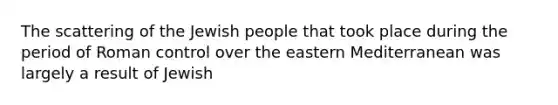 The scattering of the Jewish people that took place during the period of Roman control over the eastern Mediterranean was largely a result of Jewish