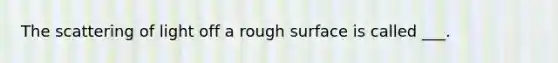 The scattering of light off a rough surface is called ___.