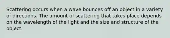 Scattering occurs when a wave bounces off an object in a variety of directions. The amount of scattering that takes place depends on the wavelength of the light and the size and structure of the object.