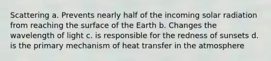 Scattering a. Prevents nearly half of the incoming solar radiation from reaching the surface of the Earth b. Changes the wavelength of light c. is responsible for the redness of sunsets d. is the primary mechanism of heat transfer in the atmosphere