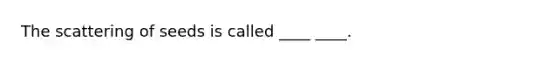 The scattering of seeds is called ____ ____.