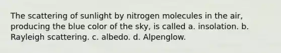 The scattering of sunlight by nitrogen molecules in the air, producing the blue color of the sky, is called a. insolation. b. Rayleigh scattering. c. albedo. d. Alpenglow.