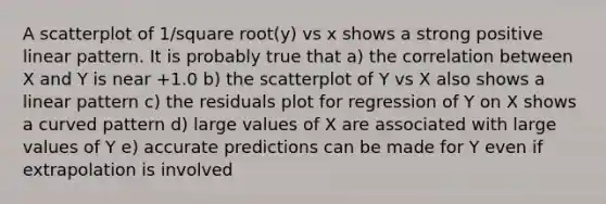 A scatterplot of 1/square root(y) vs x shows a strong positive linear pattern. It is probably true that a) the correlation between X and Y is near +1.0 b) the scatterplot of Y vs X also shows a linear pattern c) the residuals plot for regression of Y on X shows a curved pattern d) large values of X are associated with large values of Y e) accurate predictions can be made for Y even if extrapolation is involved