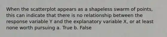 When the scatterplot appears as a shapeless swarm of points, this can indicate that there is no relationship between the response variable Y and the explanatory variable X, or at least none worth pursuing a. True b. False