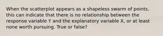 When the scatterplot appears as a shapeless swarm of points, this can indicate that there is no relationship between the response variable Y and the explanatory variable X, or at least none worth pursuing. True or false?