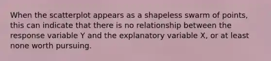 When the scatterplot appears as a shapeless swarm of points, this can indicate that there is no relationship between the response variable Y and the explanatory variable X, or at least none worth pursuing.