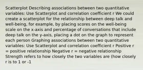 Scatterplot Describing associations between two quantitative variables: Use Scatterplot and correlation coefficient r We could create a scatterplot for the relationship between deep talk and well-being, for example, by placing scores on the well-being scale on the x-axis and percentage of conversations that include deep talk on the y-axis, placing a dot on the graph to represent each person Graphing associations between two quantitative variables: Use Scatterplot and correlation coefficient r Positive r = positive relationship Negative r = negative relationship Strength refers to how closely the two variables are (how closely r is to 1 or -1