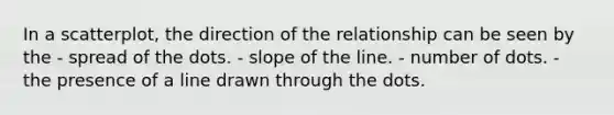 In a scatterplot, the direction of the relationship can be seen by the - spread of the dots. - slope of the line. - number of dots. - the presence of a line drawn through the dots.