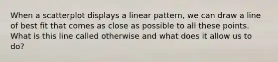 When a scatterplot displays a linear pattern, we can draw a line of best fit that comes as close as possible to all these points. What is this line called otherwise and what does it allow us to do?