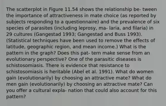 The scatterplot in Figure 11.54 shows the relationship be- tween the importance of attractiveness in mate choice (as reported by subjects responding to a questionnaire) and the prevalence of six species of parasites (including leprosy, ma- laria, and filaria) in 29 cultures (Gangestad 1993; Gangestad and Buss 1993). (Statistical techniques have been used to remove the effects of latitude, geographic region, and mean income.) What is the pattern in the graph? Does this pat- tern make sense from an evolutionary perspective? One of the parasitic diseases is schistosomiasis. There is evidence that resistance to schistosomiasis is heritable (Abel et al. 1991). What do women gain (evolutionarily) by choosing an attractive mate? What do men gain (evolutionarily) by choosing an attractive mate? Can you offer a cultural expla- nation that could also account for this pattern?