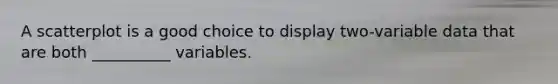 A scatterplot is a good choice to display two-variable data that are both __________ variables.