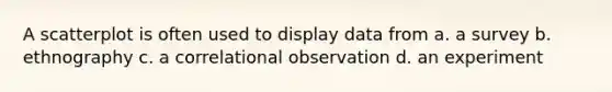 A scatterplot is often used to display data from a. a survey b. ethnography c. a correlational observation d. an experiment