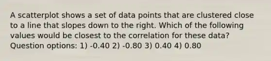 A scatterplot shows a set of data points that are clustered close to a line that slopes down to the right. Which of the following values would be closest to the correlation for these data? Question options: 1) -0.40 2) -0.80 3) 0.40 4) 0.80