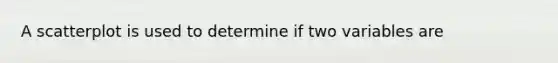 A scatterplot is used to determine if two variables are