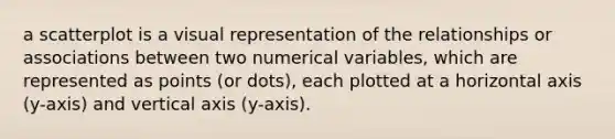 a scatterplot is a visual representation of the relationships or associations between two numerical variables, which are represented as points (or dots), each plotted at a horizontal axis (y-axis) and vertical axis (y-axis).