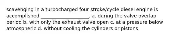 scavenging in a turbocharged four stroke/cycle diesel engine is accomplished ____________________. a. during the valve overlap period b. with only the exhaust valve open c. at a pressure below atmospheric d. without cooling the cylinders or pistons