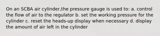 On an SCBA air cylinder,the pressure gauge is used to: a. control the flow of air to the regulator b. set the working pressure for the cylinder c. reset the heads-up display when necessary d. display the amount of air left in the cylinder